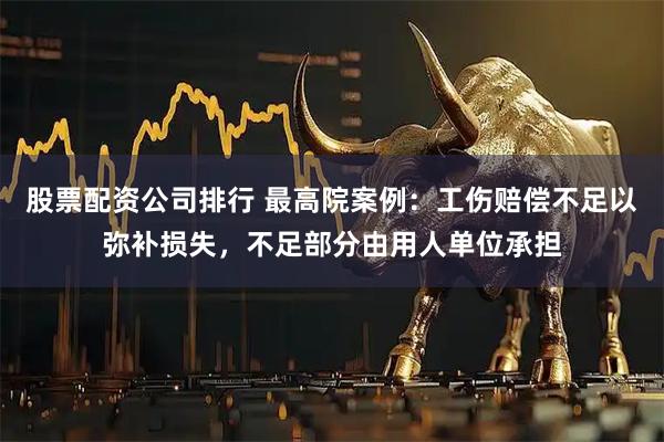 股票配资公司排行 最高院案例：工伤赔偿不足以弥补损失，不足部分由用人单位承担