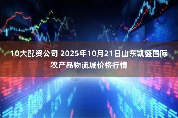 10大配资公司 2025年10月21日山东凯盛国际农产品物流城价格行情