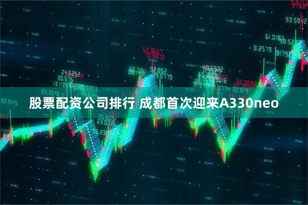 股票配资公司排行 成都首次迎来A330neo