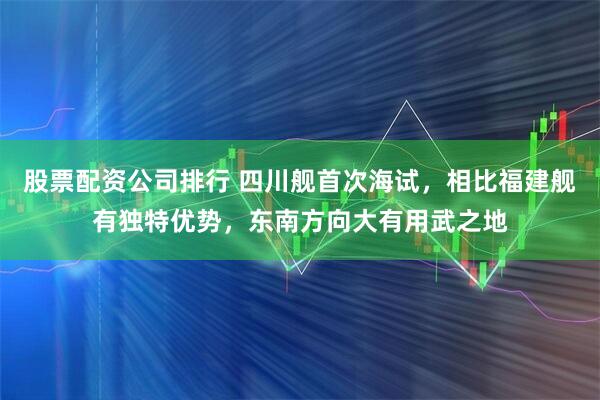 股票配资公司排行 四川舰首次海试，相比福建舰有独特优势，东南方向大有用武之地