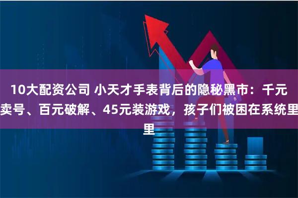 10大配资公司 小天才手表背后的隐秘黑市：千元卖号、百元破解、45元装游戏，孩子们被困在系统里
