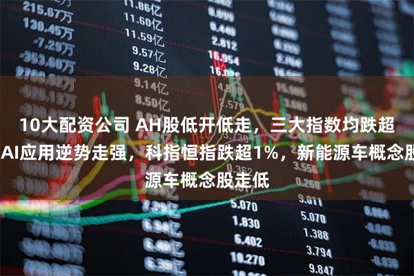 10大配资公司 AH股低开低走，三大指数均跌超1%，AI应用逆势走强，科指恒指跌超1%，新能源车概念股走低