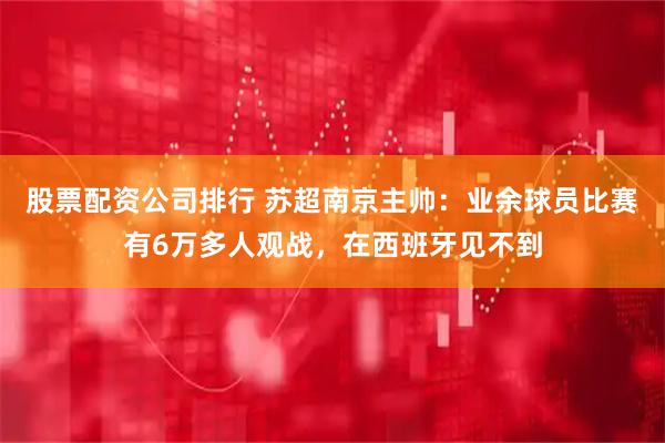 股票配资公司排行 苏超南京主帅：业余球员比赛有6万多人观战，在西班牙见不到