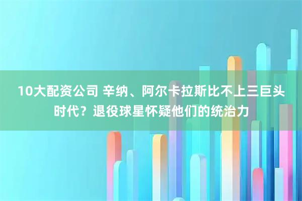 10大配资公司 辛纳、阿尔卡拉斯比不上三巨头时代？退役球星怀疑他们的统治力