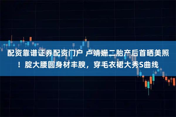 配资靠谱证券配资门户 卢靖姗二胎产后首晒美照！腚大腰圆身材丰腴，穿毛衣裙大秀S曲线